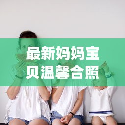 最新妈妈宝贝温馨合照,爱的瞬间,永恒珍藏(含美图)