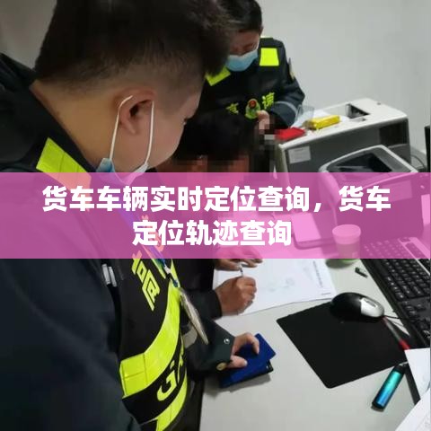 货车车辆实时定位查询,货车定位轨迹查询