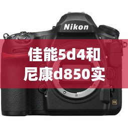 佳能5d4和尼康d850实时取景,佳能5d4尼康d850如何选