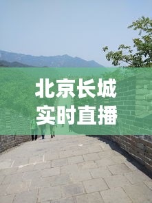 北京长城实时直播今天,直播长城回放