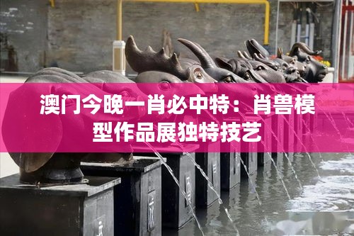 澳门今晚一肖必中特:肖兽模型作品展独特技艺