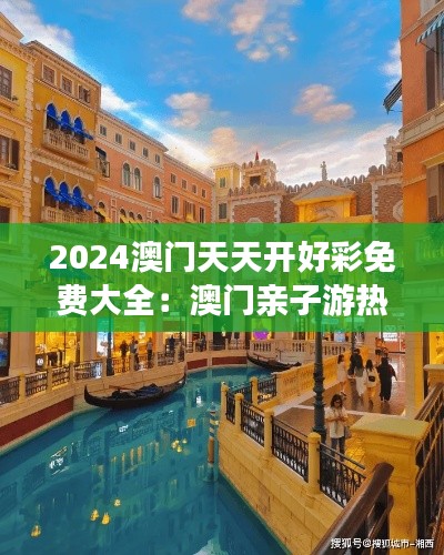 2024澳门天天开好彩免费大全:澳门亲子游热门景点推荐