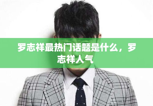 罗志祥最热门话题是什么,罗志祥人气
