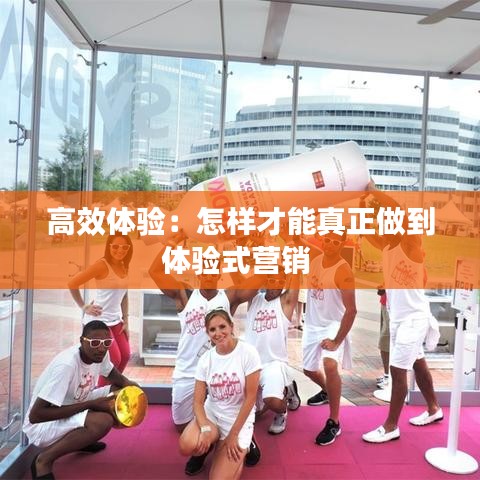 高效体验:怎样才能真正做到体验式营销