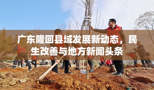 广东隆回县域发展新动态,民生改善与地方新闻头条