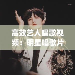 高效艺人唱歌视频:明星唱歌片段短视频