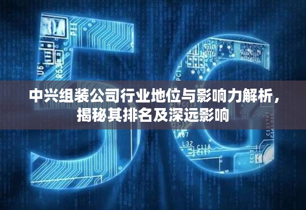 中兴组装公司行业地位与影响力解析,揭秘其排名及深远影响