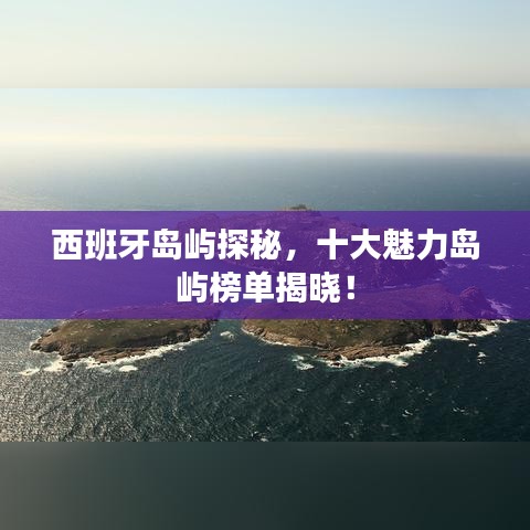 西班牙岛屿探秘,十大魅力岛屿榜单揭晓!