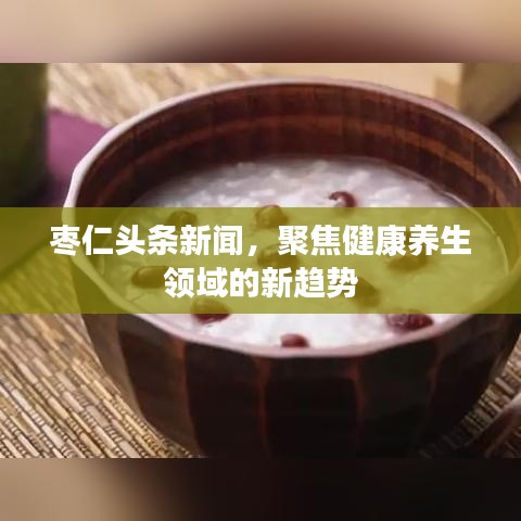 枣仁头条新闻,聚焦健康养生领域的新趋势