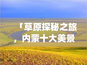 「草原探秘之旅,内蒙十大美景排名,领略自然魅力的绝佳所在」