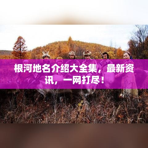 根河地名介绍大全集,最新资讯,一网打尽!