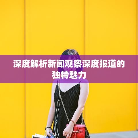 深度解析新闻观察深度报道的独特魅力