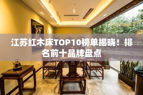 江苏红木床TOP10榜单揭晓!排名前十品牌盘点