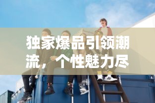 独家爆品引领潮流,个性魅力尽显风采