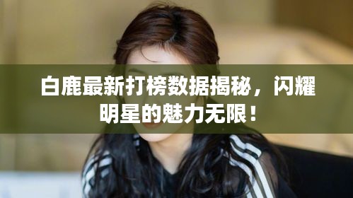 白鹿最新打榜数据揭秘,闪耀明星的魅力无限!