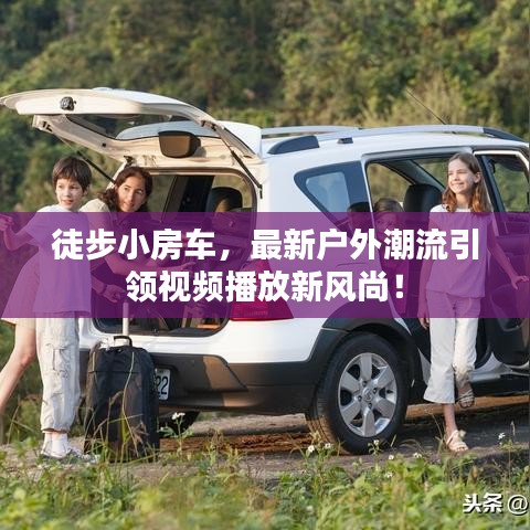 徒步小房车,最新户外潮流引领视频播放新风尚!