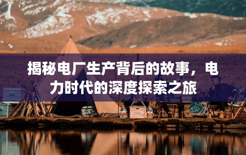 揭秘电厂生产背后的故事,电力时代的深度探索之旅