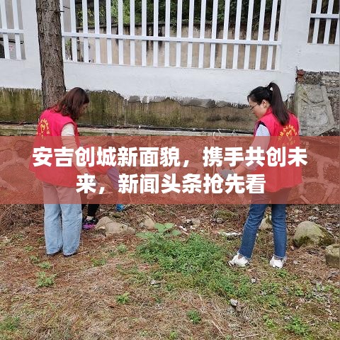 安吉创城新面貌,携手共创未来,新闻头条抢先看