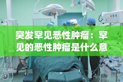 突发罕见恶性肿瘤:罕见的恶性肿瘤是什么意思