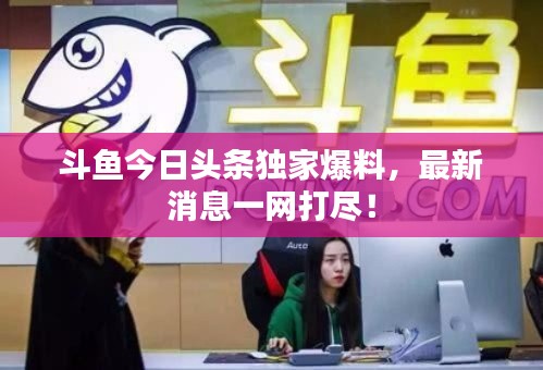 斗鱼今日头条独家爆料,最新消息一网打尽!