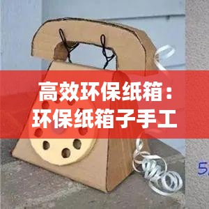 高效环保纸箱:环保纸箱子手工制作创意作品