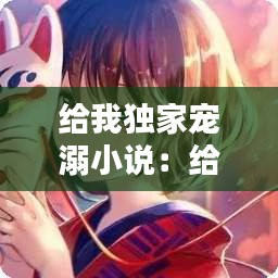 给我独家宠溺小说:给你我的独家宠溺真人