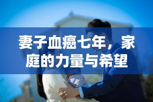 妻子血癌七年,家庭的力量与希望之战