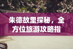 朱德故里探秘,全方位旅游攻略指南