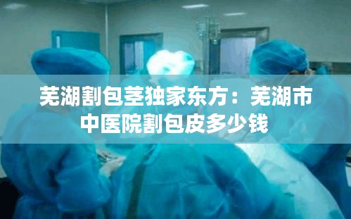 芜湖割包茎独家东方:芜湖市中医院割包皮多少钱