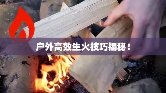 户外高效生火技巧揭秘!