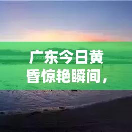 广东今日黄昏惊艳瞬间,最新消息视频来袭!