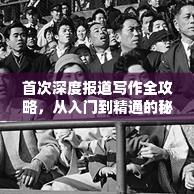 首次深度报道写作全攻略,从入门到精通的秘籍!
