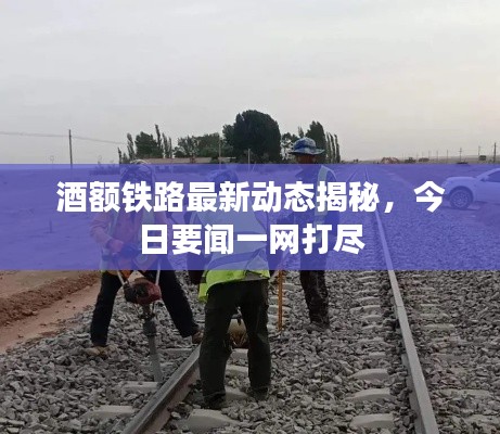 酒额铁路最新动态揭秘,今日要闻一网打尽