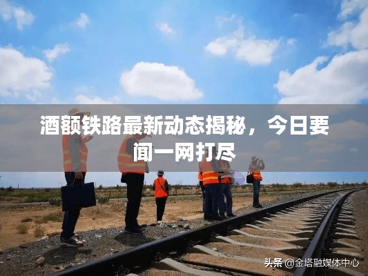 酒额铁路最新动态揭秘,今日要闻一网打尽