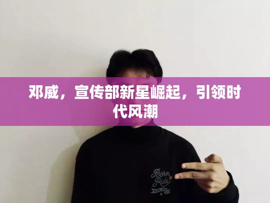 邓威,宣传部新星崛起,引领时代风潮
