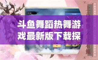 斗鱼舞蹈热舞游戏最新版下载探索,最新舞蹈游戏世界之旅