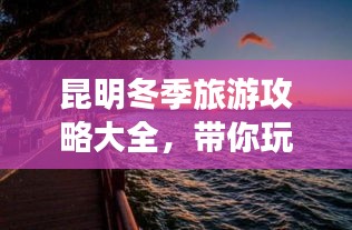 昆明冬季旅游攻略大全,带你玩转冬日暖阳之旅
