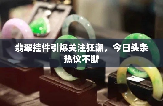 翡翠挂件引爆关注狂潮,今日头条热议不断