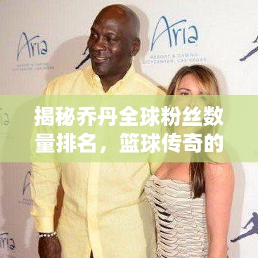揭秘乔丹全球粉丝数量排名,篮球传奇的魅力无人能挡!