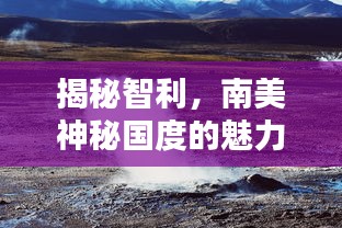 揭秘智利,南美神秘国度的魅力与潜力深度探索