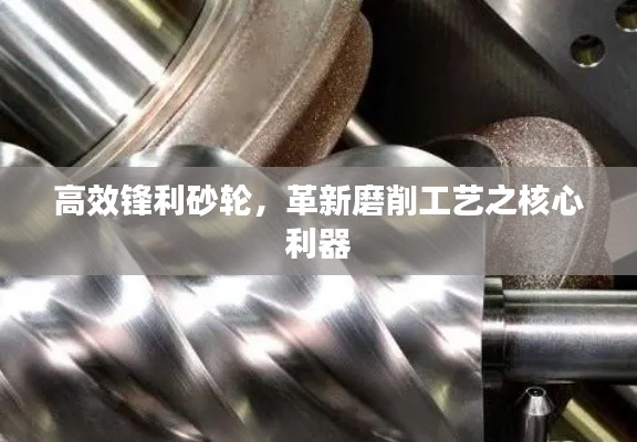 高效锋利砂轮,革新磨削工艺之核心利器