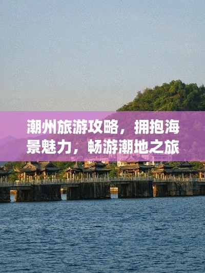 潮州旅游攻略,拥抱海景魅力,畅游潮地之旅