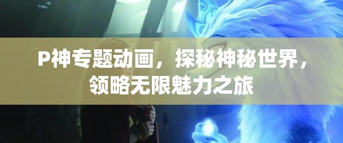 P神专题动画,探秘神秘世界,领略无限魅力之旅
