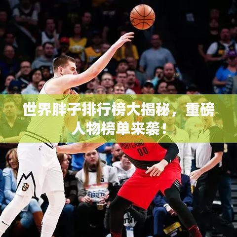 世界胖子排行榜大揭秘,重磅人物榜单来袭!