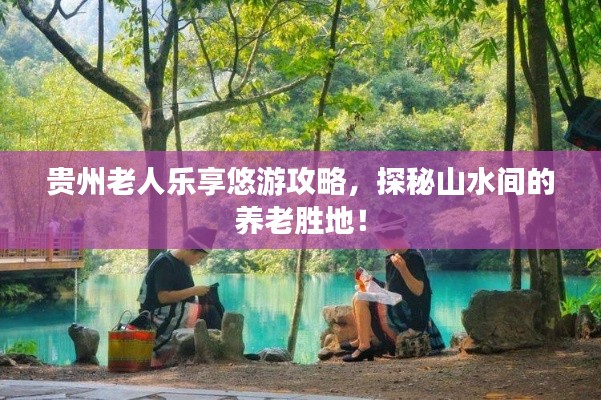 贵州老人乐享悠游攻略,探秘山水间的养老胜地!