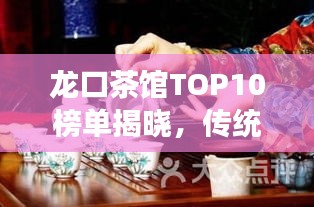 龙口茶馆TOP10榜单揭晓,传统与现代的完美交融,品味极致茶艺时光