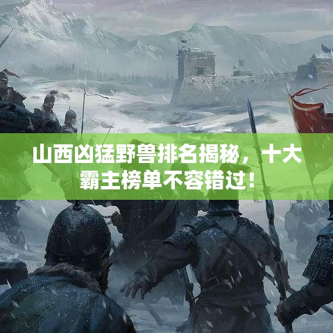 山西凶猛野兽排名揭秘,十大霸主榜单不容错过!