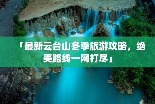 「最新云台山冬季旅游攻略,绝美路线一网打尽」