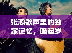 张瀚歌声里的独家记忆,唤起岁月回忆的旋律