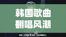 韩国歌曲翻唱风潮盛行,热门翻唱歌曲大揭秘!